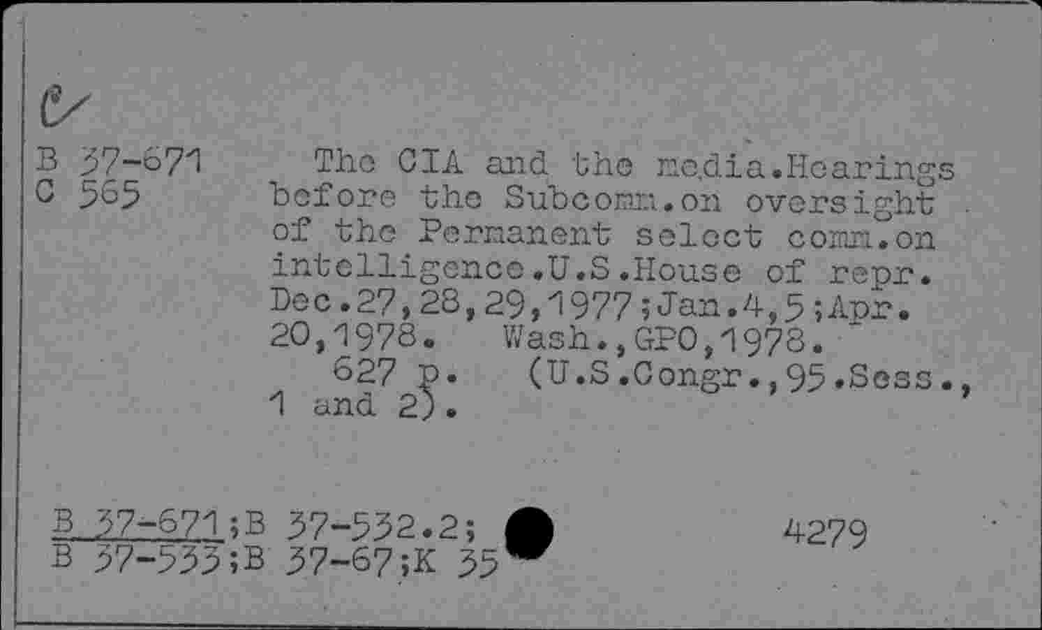 ﻿B 57-671
C 565
The GIA and the ne.dia.Hearings before the Subcorar;.on oversight . of the Permanent select corm, on intelligence.U.S.House of repr. Dec.27,28,29,1977;Jan.4,5;Apr. 20,1978.	Wash.,GPO,1978.
627 p.	(U.S.Gongr.,95.Sess.,
1 and 2).	’
B 57-671;B 57-552.2; A B 57-555;B 57-67;K 55 W
4279